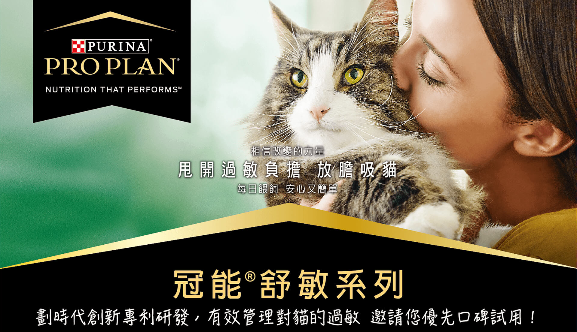 purina-header-desktop-3 相信改變的力量!甩開過敏負擔,放膽吸貓。每日餵飼,安心又簡單。冠能舒敏系列,劃時代創新專利研發,有效管理對貓的過敏,邀請您優先口碑試用。